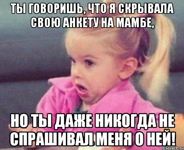 ты говоришь, что я скрывала свою анкету на мамбе, но ты даже никогда не спрашивал меня о ней!, Мем  Ты говоришь (девочка возмущается)