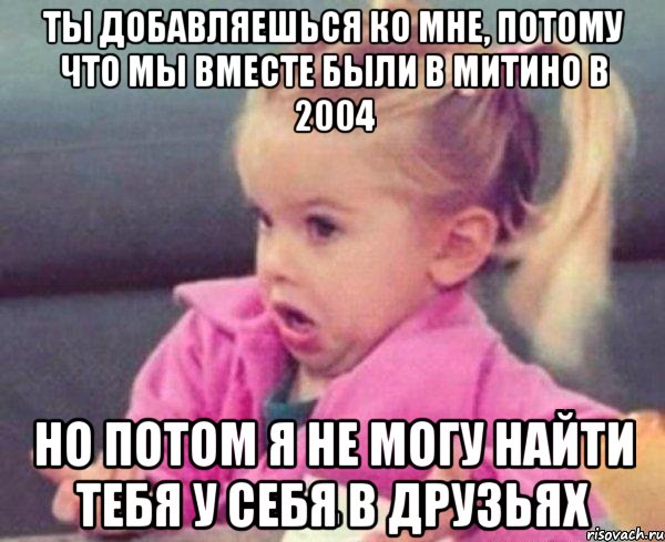 ты добавляешься ко мне, потому что мы вместе были в митино в 2004 но потом я не могу найти тебя у себя в друзьях, Мем  Ты говоришь (девочка возмущается)