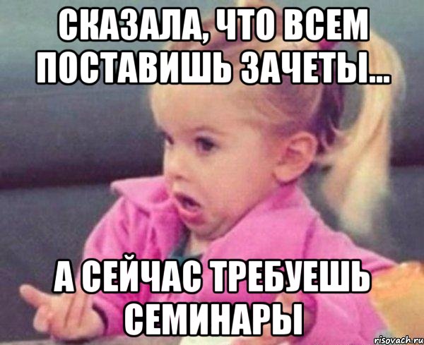 сказала, что всем поставишь зачеты... а сейчас требуешь семинары, Мем  Ты говоришь (девочка возмущается)