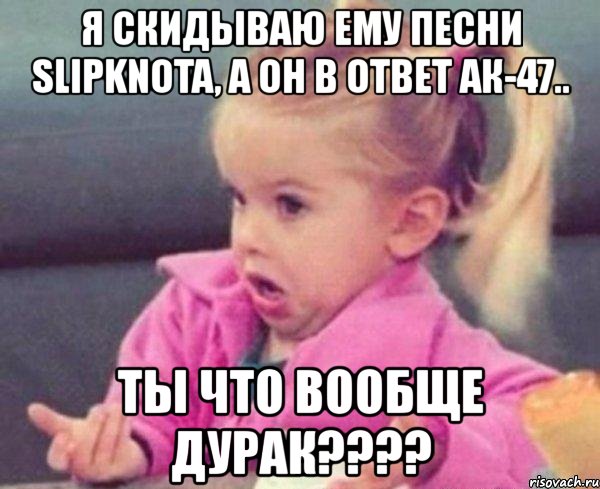 я скидываю ему песни slipknota, а он в ответ ак-47.. ты что вообще дурак???, Мем  Ты говоришь (девочка возмущается)