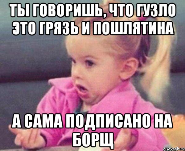 ты говоришь, что гузло это грязь и пошлятина а сама подписано на борщ, Мем  Ты говоришь (девочка возмущается)