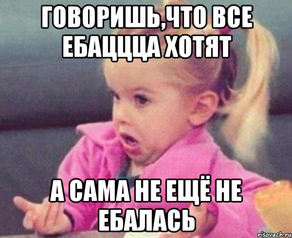 говоришь,что все ебаццца хотят а сама не ещё не ебалась, Мем  Ты говоришь (девочка возмущается)