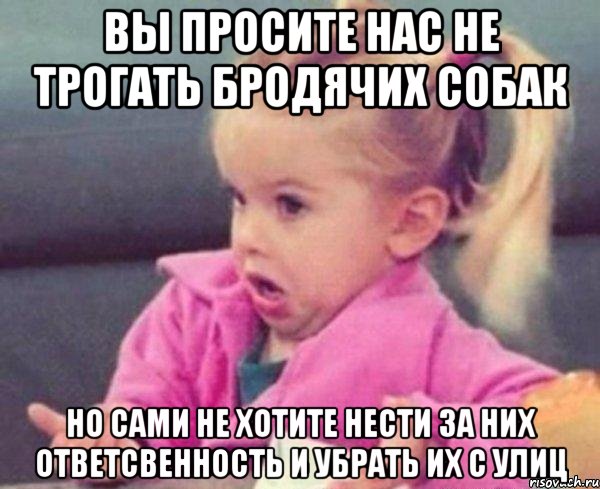 вы просите нас не трогать бродячих собак но сами не хотите нести за них ответсвенность и убрать их с улиц, Мем  Ты говоришь (девочка возмущается)