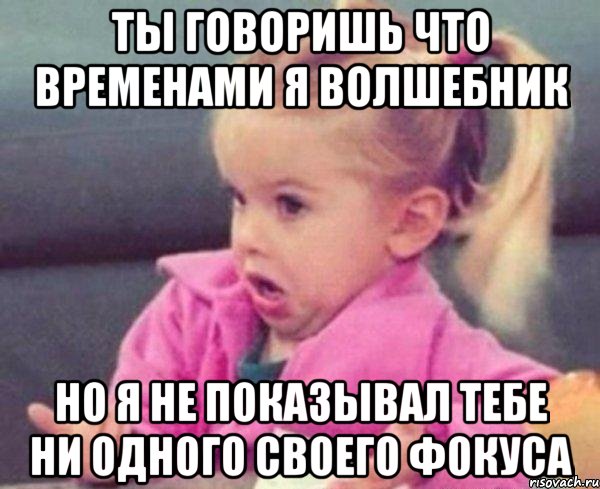 ты говоришь что временами я волшебник но я не показывал тебе ни одного своего фокуса, Мем  Ты говоришь (девочка возмущается)