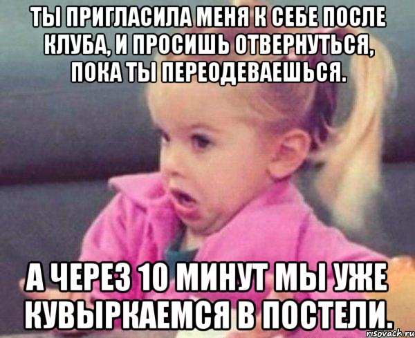 ты пригласила меня к себе после клуба, и просишь отвернуться, пока ты переодеваешься. а через 10 минут мы уже кувыркаемся в постели., Мем  Ты говоришь (девочка возмущается)