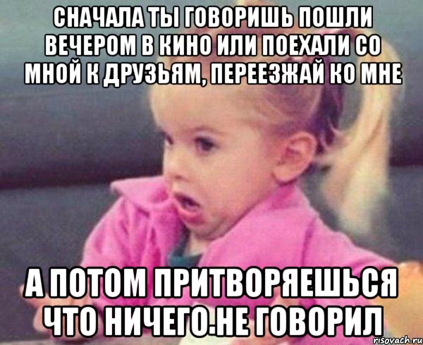 сначала ты говоришь пошли вечером в кино или поехали со мной к друзьям, переезжай ко мне а потом притворяешься что ничего не говорил, Мем  Ты говоришь (девочка возмущается)