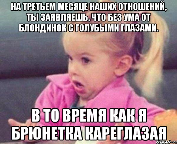 на третьем месяце наших отношений, ты заявляешь, что без ума от блондинок с голубыми глазами. в то время как я брюнетка кареглазая, Мем  Ты говоришь (девочка возмущается)