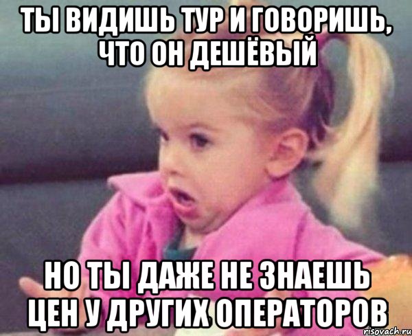 ты видишь тур и говоришь, что он дешёвый но ты даже не знаешь цен у других операторов, Мем  Ты говоришь (девочка возмущается)