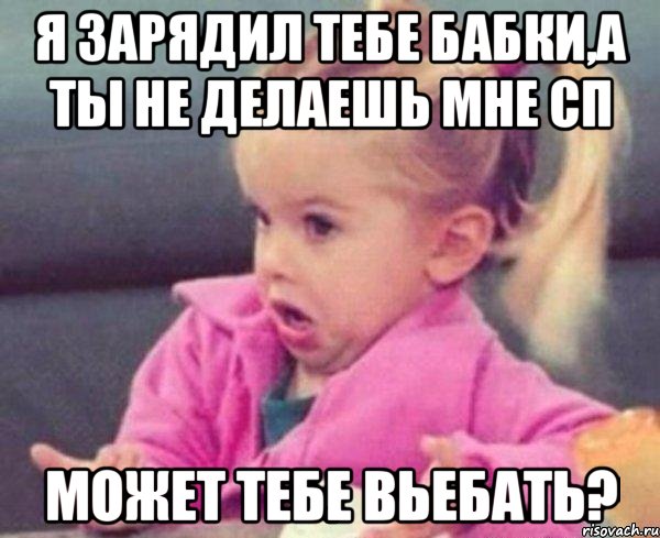 я зарядил тебе бабки,а ты не делаешь мне сп может тебе вьебать?, Мем  Ты говоришь (девочка возмущается)