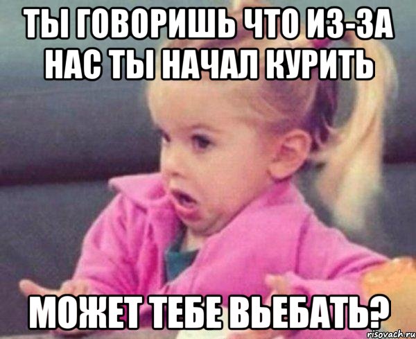 ты говоришь что из-за нас ты начал курить может тебе вьебать?, Мем  Ты говоришь (девочка возмущается)