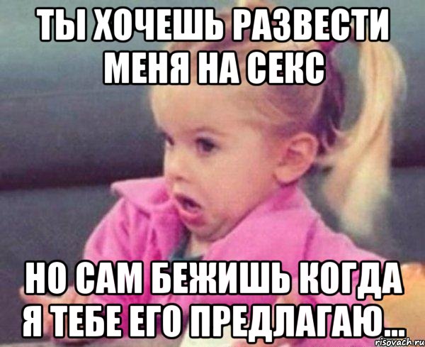 ты хочешь развести меня на секс но сам бежишь когда я тебе его предлагаю...