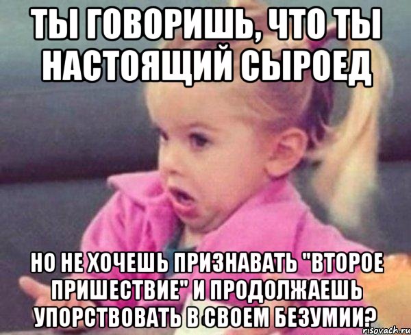 ты говоришь, что ты настоящий сыроед но не хочешь признавать "второе пришествие" и продолжаешь упорствовать в своем безумии?