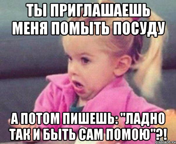 ты приглашаешь меня помыть посуду а потом пишешь: "ладно так и быть сам помою"?!