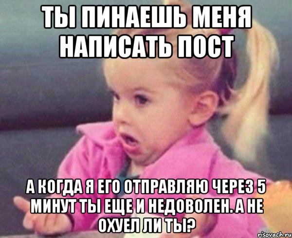 ты пинаешь меня написать пост а когда я его отправляю через 5 минут ты еще и недоволен. а не охуел ли ты?