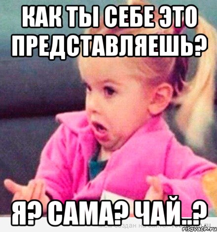 как ты себе это представляешь? я? сама? чай..?, Мем  Ты говоришь (девочка возмущается)