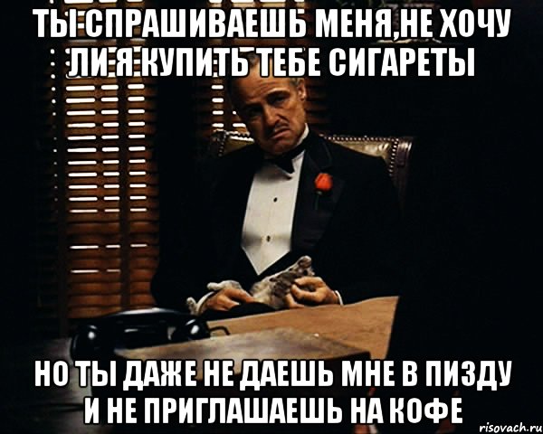 ты спрашиваешь меня,не хочу ли я купить тебе сигареты но ты даже не даешь мне в пизду и не приглашаешь на кофе, Мем Дон Вито Корлеоне