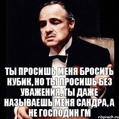 Ты просишь меня бросить кубик, но ты просишь без уважения, ты даже называешь меня Сандра, а не Господин ГМ