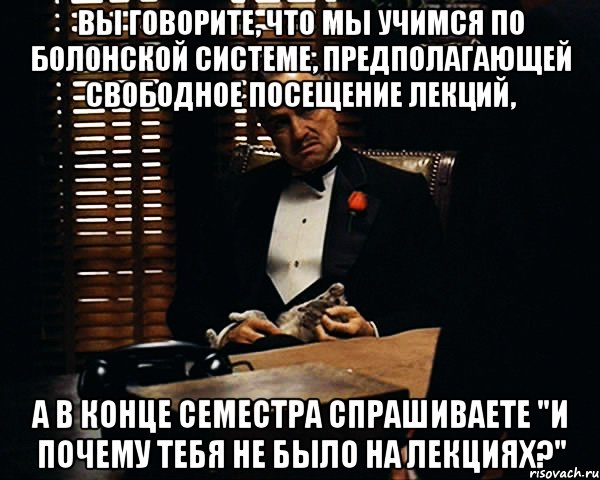 вы говорите, что мы учимся по болонской системе, предполагающей свободное посещение лекций, а в конце семестра спрашиваете "и почему тебя не было на лекциях?", Мем Дон Вито Корлеоне