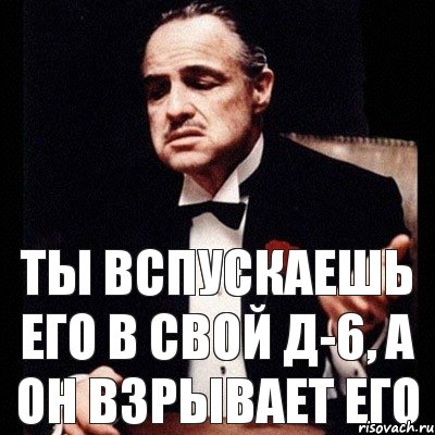 ты вспускаешь его в свой Д-6, а он взрывает его