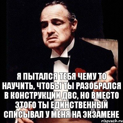 Я пытался тебя чему то научить, чтобы ты разобрался в конструкции ДВС, но вместо этого ты единственный списывал у меня на экзамене