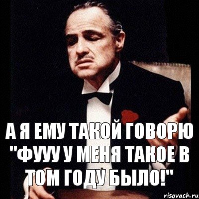 а я ему такой говорю "фууу у меня такое в том году было!"