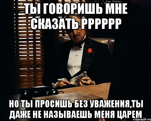 ты говоришь мне сказать рррррр но ты просишь без уважения,ты даже не называешь меня царем, Мем Дон Вито Корлеоне