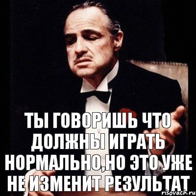 ты говоришь что должны играть нормально,но это уже не изменит результат