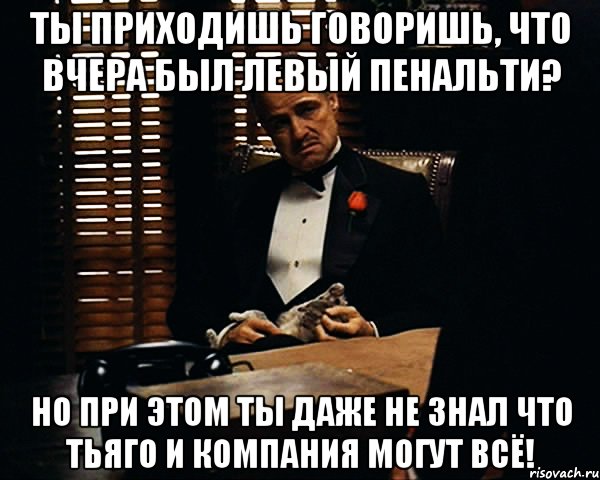 ты приходишь говоришь, что вчера был левый пенальти? но при этом ты даже не знал что тьяго и компания могут всё!, Мем Дон Вито Корлеоне