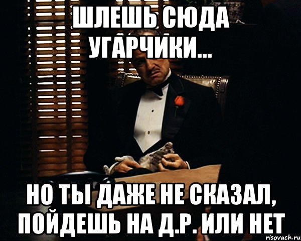 шлешь сюда угарчики... но ты даже не сказал, пойдешь на д.р. или нет, Мем Дон Вито Корлеоне