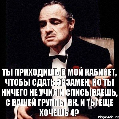 Ты приходишь в мой кабинет, чтобы сдать экзамен, но ты ничего не учил и списываешь, с вашей группы вк. и ты еще хочешь 4?