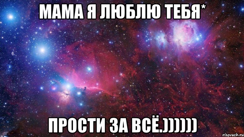 мама я люблю тебя* прости за всё.))))))