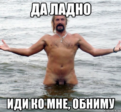 да ладно иди ко мне, обниму