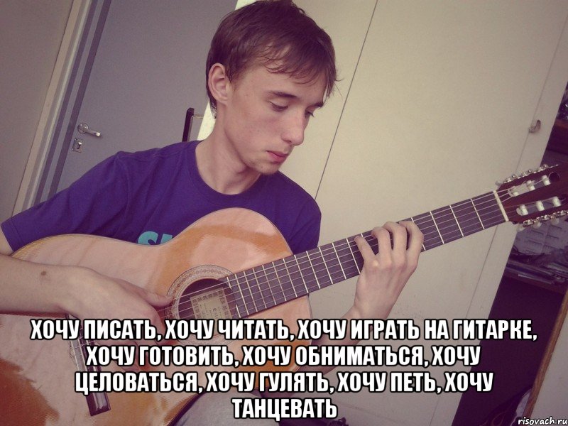  хочу писать, хочу читать, хочу играть на гитарке, хочу готовить, хочу обниматься, хочу целоваться, хочу гулять, хочу петь, хочу танцевать