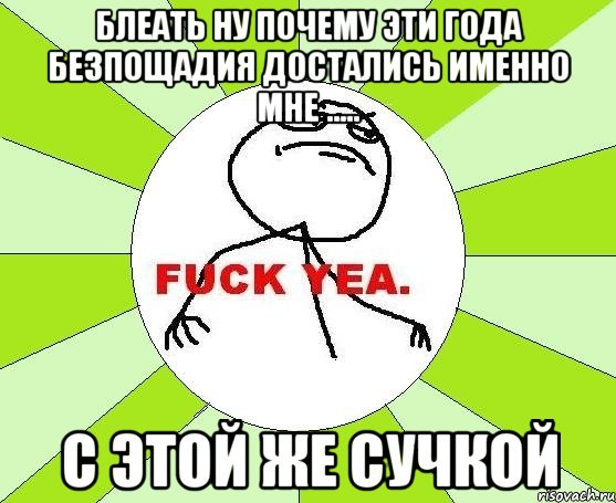 блеать ну почему эти года безпощадия достались именно мне ..... с этой же сучкой, Мем фак е