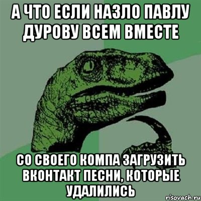 а что если назло павлу дурову всем вместе со своего компа загрузить вконтакт песни, которые удалились, Мем Филосораптор