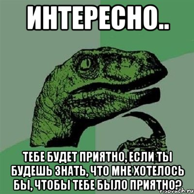 интересно.. тебе будет приятно, если ты будешь знать, что мне хотелось бы, чтобы тебе было приятно?, Мем Филосораптор