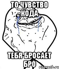 то чувство кода тебя бросает бро