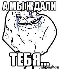 а мы ждали тебя...