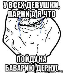 у всех девушки, парни а я что пойду на баварию дерну(