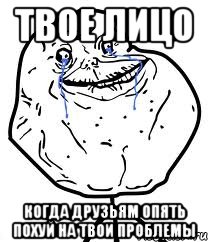 твое лицо когда друзьям опять похуй на твои проблемы