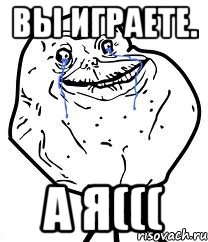 вы играете. а я(((