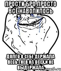 прости бро,просто всё наволилось долго в себе держала весь гнев на всех,и не выдержала