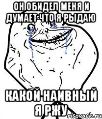 он обидел меня и думает что я рыдаю какой наивный я ржу