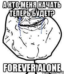 а кто меня качать теперь будет? forever alone