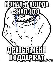 я знал, я всегда знал, что друзья меня поддержат