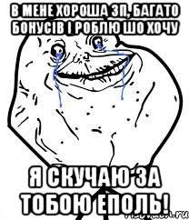 в мене хороша зп, багато бонусів і роблю шо хочу я скучаю за тобою еполь!