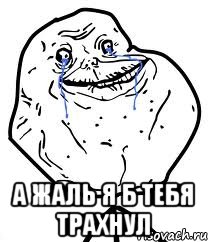 а жаль я б тебя трахнул