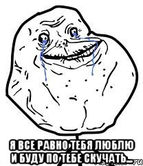  я все равно тебя люблю и буду по тебе скучать...