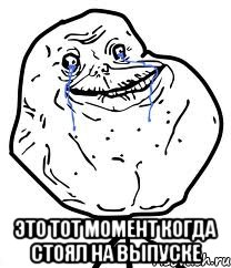  это тот момент когда стоял на выпуске