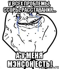 у всех проблемы, ссоры, расставания... а у меня мэнсон есть!